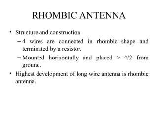 RHOMBIC ANTENNA
• Structure and construction
– 4 wires are connected in rhombic shape and
terminated by a resistor.
– Mounted horizontally and placed > ^/2 from
ground.
• Highest development of long wire antenna is rhombic
antenna.
 