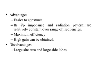 • Advantages
– Easier to construct
– Its i/p impedance and radiation pattern are
relatively constant over range of frequencies.
– Maximum efficiency
– High gain can be obtained.
• Disadvantages
– Large site area and large side lobes.
 
