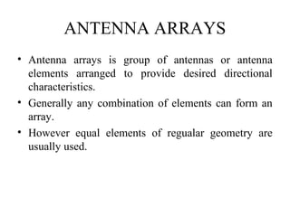 ANTENNA ARRAYS
• Antenna arrays is group of antennas or antenna
elements arranged to provide desired directional
characteristics.
• Generally any combination of elements can form an
array.
• However equal elements of regualar geometry are
usually used.
 