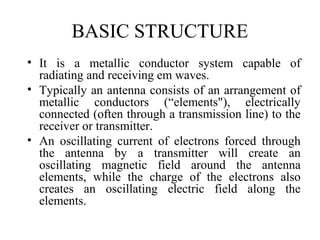 BASIC STRUCTURE
• It is a metallic conductor system capable of
radiating and receiving em waves.
• Typically an antenna consists of an arrangement of
metallic conductors (“elements"), electrically
connected (often through a transmission line) to the
receiver or transmitter.
• An oscillating current of electrons forced through
the antenna by a transmitter will create an
oscillating magnetic field around the antenna
elements, while the charge of the electrons also
creates an oscillating electric field along the
elements.
 