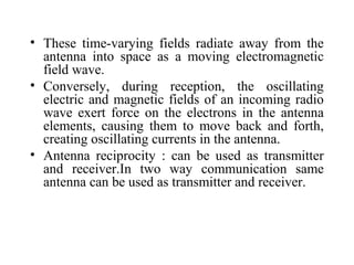 • These time-varying fields radiate away from the
antenna into space as a moving electromagnetic
field wave.
• Conversely, during reception, the oscillating
electric and magnetic fields of an incoming radio
wave exert force on the electrons in the antenna
elements, causing them to move back and forth,
creating oscillating currents in the antenna.
• Antenna reciprocity : can be used as transmitter
and receiver.In two way communication same
antenna can be used as transmitter and receiver.
 