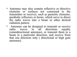 • Antennas may also contain reflective or directive
elements or surfaces not connected to the
transmitter or receiver, such as parasitic elements,
parabolic reflectors or horns, which serve to direct
the radio waves into a beam or other desired
radiation pattern.
• Antennas can be designed to transmit or receive
radio waves in all directions equally
(omnidirectional antennas), or transmit them in a
beam in a particular direction, and receive from
that one direction only ( directional or high gain
antennas).
 