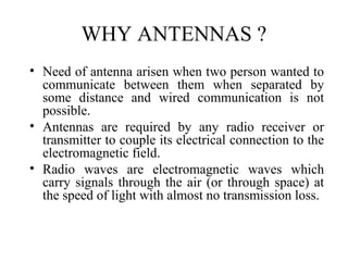 WHY ANTENNAS ?
• Need of antenna arisen when two person wanted to
communicate between them when separated by
some distance and wired communication is not
possible.
• Antennas are required by any radio receiver or
transmitter to couple its electrical connection to the
electromagnetic field.
• Radio waves are electromagnetic waves which
carry signals through the air (or through space) at
the speed of light with almost no transmission loss.
 