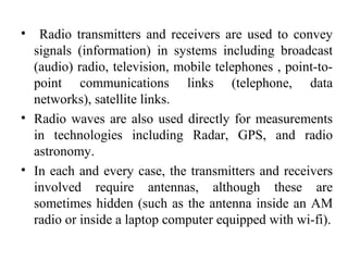 • Radio transmitters and receivers are used to convey
signals (information) in systems including broadcast
(audio) radio, television, mobile telephones , point-to-
point communications links (telephone, data
networks), satellite links.
• Radio waves are also used directly for measurements
in technologies including Radar, GPS, and radio
astronomy.
• In each and every case, the transmitters and receivers
involved require antennas, although these are
sometimes hidden (such as the antenna inside an AM
radio or inside a laptop computer equipped with wi-fi).
 