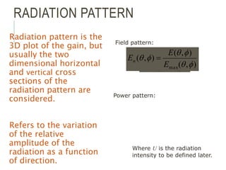 RADIATION PATTERN
Radiation pattern is the
3D plot of the gain, but
usually the two
dimensional horizontal
and vertical cross
sections of the
radiation pattern are
considered.
Refers to the variation
of the relative
amplitude of the
radiation as a function
of direction.
)
,
(
)
,
(
)
,
(
)
,
(
)
,
(
max
max f
q
f
q
f
q
f
q
f
q
U
U
Fn 

P
P
Field pattern:
Where U is the radiation
intensity to be defined later.
)
,
(
)
,
(
)
,
(
max f
q
f
q
f
q
E
E
En 
Power pattern:
 