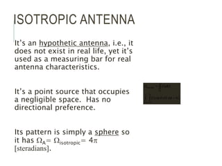 ISOTROPIC ANTENNA
It’s an hypothetic antenna, i.e., it
does not exist in real life, yet it’s
used as a measuring bar for real
antenna characteristics.
It’s a point source that occupies
a negligible space. Has no
directional preference.
Its pattern is simply a sphere so
it has WA= Wisotropic= 4p
[steradians].
p
f
q
q
p
q
p
f
p
4
sin
)
1
(
)
1
(
0
2
0
4
isotropic

W

W
 

 
d
d
d
 