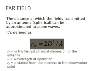 FAR FIELD
The distance at which the fields transmitted
by an antenna (spherical) can be
approximated to plane waves.
It’s defined as

/
2 2
D
rff 
D = is the largest physical dimension of the
antenna
 = wavelength of operation
rff = distance from the antenna to the observation
point
 