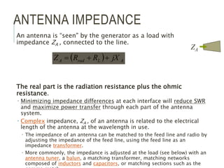 ANTENNA IMPEDANCE
An antenna is “seen" by the generator as a load with
impedance ZA , connected to the line.
The real part is the radiation resistance plus the ohmic
resistance.
 Minimizing impedance differences at each interface will reduce SWR
and maximize power transfer through each part of the antenna
system.
 Complex impedance, ZA , of an antenna is related to the electrical
length of the antenna at the wavelength in use.
 The impedance of an antenna can be matched to the feed line and radio by
adjusting the impedance of the feed line, using the feed line as an
impedance transformer.
 More commonly, the impedance is adjusted at the load (see below) with an
antenna tuner, a balun, a matching transformer, matching networks
composed of inductors and capacitors, or matching sections such as the
  A
L
rad
A jX
R
R
Z 


ZA
 