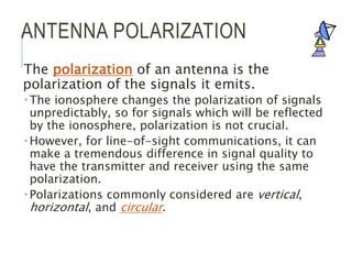 ANTENNA POLARIZATION
The polarization of an antenna is the
polarization of the signals it emits.
 The ionosphere changes the polarization of signals
unpredictably, so for signals which will be reflected
by the ionosphere, polarization is not crucial.
 However, for line-of-sight communications, it can
make a tremendous difference in signal quality to
have the transmitter and receiver using the same
polarization.
 Polarizations commonly considered are vertical,
horizontal, and circular.
 