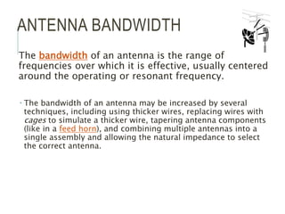 ANTENNA BANDWIDTH
The bandwidth of an antenna is the range of
frequencies over which it is effective, usually centered
around the operating or resonant frequency.
 The bandwidth of an antenna may be increased by several
techniques, including using thicker wires, replacing wires with
cages to simulate a thicker wire, tapering antenna components
(like in a feed horn), and combining multiple antennas into a
single assembly and allowing the natural impedance to select
the correct antenna.
 