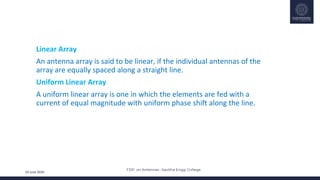 FDP on Antennas –Savitha Engg. College
24 June 2020
• Linear Array
• An antenna array is said to be linear, if the individual antennas of the
array are equally spaced along a straight line.
• Uniform Linear Array
• A uniform linear array is one in which the elements are fed with a
current of equal magnitude with uniform phase shift along the line.
 