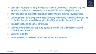 FDP on Antennas –Savitha Engg. College
24 June 2020
 Consist of multiple (usually identical) antennas (elements) ‘collaborating’ to
synthesize radiation characteristics not available with a single antenna.
 They are able to match the radiation pattern to the desired coverage area
 to change the radiation pattern electronically (electronic scanning) through the
control of the phase and the amplitude of the signal fed to each element
 to adapt to changing signal conditions
 to increase transmission capacity by better use of the radio resources and
reducing interference
 Complex & costly
 Intensive research related to military, space, etc. activities
 