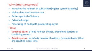 FDP on Antennas –Savitha Engg. College
24 June 2020
Why Smart antennas?
 Increases the number of subscribers(Higher system capacity)
 Higher data transmission rate
 Better spectral efficiency
 Extended range
 Processing of multipath propagating signal
TYPES:
 Switched beam- a finite number of fixed, predefined patterns or
combining sectors
 Adaptive array - an infinite number of patterns (scenario-based ) that
are adjusting in real time.
48
 