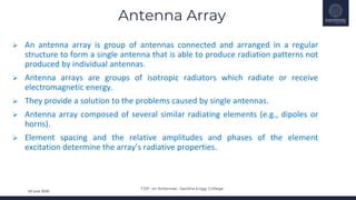 FDP on Antennas –Savitha Engg. College
24 June 2020
Antenna Array
 An antenna array is group of antennas connected and arranged in a regular
structure to form a single antenna that is able to produce radiation patterns not
produced by individual antennas.
 Antenna arrays are groups of isotropic radiators which radiate or receive
electromagnetic energy.
 They provide a solution to the problems caused by single antennas.
 Antenna array composed of several similar radiating elements (e.g., dipoles or
horns).
 Element spacing and the relative amplitudes and phases of the element
excitation determine the array’s radiative properties.
 