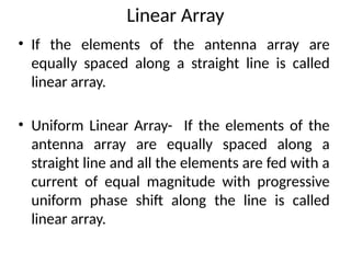 Linear Array
• If the elements of the antenna array are
equally spaced along a straight line is called
linear array.
• Uniform Linear Array- If the elements of the
antenna array are equally spaced along a
straight line and all the elements are fed with a
current of equal magnitude with progressive
uniform phase shift along the line is called
linear array.
 