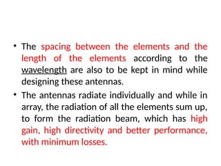 • The spacing between the elements and the
length of the elements according to the
wavelength are also to be kept in mind while
designing these antennas.
• The antennas radiate individually and while in
array, the radiation of all the elements sum up,
to form the radiation beam, which has high
gain, high directivity and better performance,
with minimum losses.
 