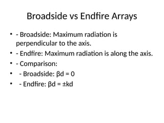 Broadside vs Endfire Arrays
• - Broadside: Maximum radiation is
perpendicular to the axis.
• - Endfire: Maximum radiation is along the axis.
• - Comparison:
• - Broadside: βd = 0
• - Endfire: βd = ±kd
 
