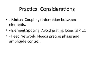 Practical Considerations
• - Mutual Coupling: Interaction between
elements.
• - Element Spacing: Avoid grating lobes (d < λ).
• - Feed Network: Needs precise phase and
amplitude control.
 