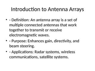 Introduction to Antenna Arrays
• - Definition: An antenna array is a set of
multiple connected antennas that work
together to transmit or receive
electromagnetic waves.
• - Purpose: Enhances gain, directivity, and
beam steering.
• - Applications: Radar systems, wireless
communications, satellite systems.
 