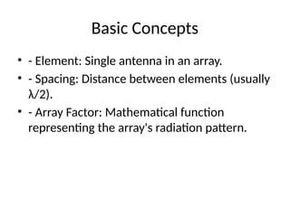 Basic Concepts
• - Element: Single antenna in an array.
• - Spacing: Distance between elements (usually
λ/2).
• - Array Factor: Mathematical function
representing the array's radiation pattern.
 