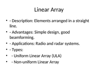 Linear Array
• - Description: Elements arranged in a straight
line.
• - Advantages: Simple design, good
beamforming.
• - Applications: Radio and radar systems.
• - Types:
• - Uniform Linear Array (ULA)
• - Non-uniform Linear Array
 