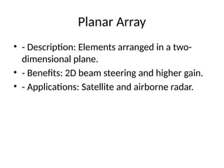 Planar Array
• - Description: Elements arranged in a two-
dimensional plane.
• - Benefits: 2D beam steering and higher gain.
• - Applications: Satellite and airborne radar.
 
