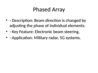 Phased Array
• - Description: Beam direction is changed by
adjusting the phase of individual elements.
• - Key Feature: Electronic beam steering.
• - Application: Military radar, 5G systems.
 