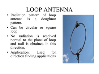 LOOP ANTENNA

• Radiation pattern of loop
antenna is a doughnut
pattern.
• Can be circular or square
loop
• No radiation is received
normal to the plane of loop
and null is obtained in this
direction.
• Application:
Used
for
direction finding applications

 