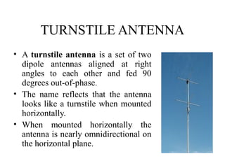 TURNSTILE ANTENNA
• A turnstile antenna is a set of two
dipole antennas aligned at right
angles to each other and fed 90
degrees out-of-phase.
• The name reflects that the antenna
looks like a turnstile when mounted
horizontally.
• When mounted horizontally the
antenna is nearly omnidirectional on
the horizontal plane.

 