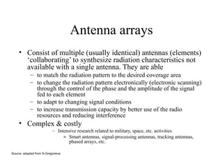 Antenna arrays
• Consist of multiple (usually identical) antennas (elements)
‘collaborating’ to synthesize radiation characteristics not
available with a single antenna. They are able
– to match the radiation pattern to the desired coverage area
– to change the radiation pattern electronically (electronic scanning)
through the control of the phase and the amplitude of the signal
fed to each element
– to adapt to changing signal conditions
– to increase transmission capacity by better use of the radio
resources and reducing interference

• Complex & costly
– Intensive research related to military, space, etc. activities
» Smart antennas, signal-processing antennas, tracking antennas,
phased arrays, etc.
Source: adapted from N Gregorieva

 