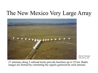 The New Mexico Very Large Array

[Sky & Telescope
Feb 1997 p. 30]

27 antennas along 3 railroad tracks provide baselines up to 35 km. Radio
images are formed by correlating the signals garnered by each antenna.

 