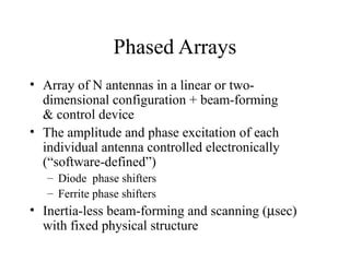 Phased Arrays
• Array of N antennas in a linear or twodimensional configuration + beam-forming
& control device
• The amplitude and phase excitation of each
individual antenna controlled electronically
(“software-defined”)
– Diode phase shifters
– Ferrite phase shifters

• Inertia-less beam-forming and scanning (µsec)
with fixed physical structure

 