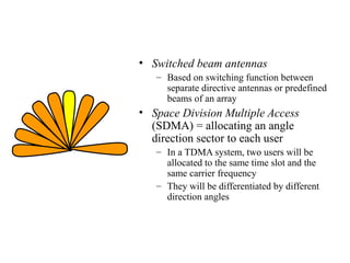 • Switched beam antennas
– Based on switching function between
separate directive antennas or predefined
beams of an array

• Space Division Multiple Access
(SDMA) = allocating an angle
direction sector to each user
– In a TDMA system, two users will be
allocated to the same time slot and the
same carrier frequency
– They will be differentiated by different
direction angles

 
