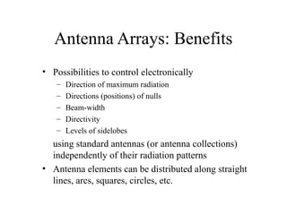 Antenna Arrays: Benefits
• Possibilities to control electronically
–
–
–
–
–

Direction of maximum radiation
Directions (positions) of nulls
Beam-width
Directivity
Levels of sidelobes

using standard antennas (or antenna collections)
independently of their radiation patterns
• Antenna elements can be distributed along straight
lines, arcs, squares, circles, etc.

 