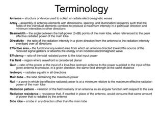 Terminology
Antenna – structure or device used to collect or radiate electromagnetic waves
Array – assembly of antenna elements with dimensions, spacing, and illumination sequency such that the
fields of the individual elements combine to produce a maximum intensity in a particular direction and
minimum intensities in other directions
Beamwidth – the angle between the half-power (3-dB) points of the main lobe, when referenced to the peak
effective radiated power of the main lobe
Directivity – the ratio of the radiation intensity in a given direction from the antenna to the radiation intensity
averaged over all directions
Effective area – the functional equivalent area from which an antenna directed toward the source of the
received signal gathers or absorbs the energy of an incident electromagnetic wave
Efficiency – ratio of the total radiated power to the total input power
Far field – region where wavefront is considered planar
Gain – ratio of the power at the input of a loss-free isotropic antenna to the power supplied to the input of the
given antenna to produce, in a given direction, the same field strength at the same distance
Isotropic – radiates equally in all directions
Main lobe – the lobe containing the maximum power
Null – a zone in which the effective radiated power is at a minimum relative to the maximum effective radiation
power of the main lobe
Radiation pattern – variation of the field intensity of an antenna as an angular function with respect to the axis
Radiation resistance – resistance that, if inserted in place of the antenna, would consume that same amount
of power that is radiated by the antenna
Side lobe – a lobe in any direction other than the main lobe

 