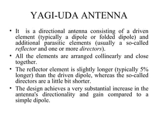 YAGI-UDA ANTENNA
• It is a directional antenna consisting of a driven
element (typically a dipole or folded dipole) and
additional parasitic elements (usually a so-called
reflector and one or more directors).
• All the elements are arranged collinearly and close
together.
• The reflector element is slightly longer (typically 5%
longer) than the driven dipole, whereas the so-called
directors are a little bit shorter.
• The design achieves a very substantial increase in the
antenna's directionality and gain compared to a
simple dipole.

 