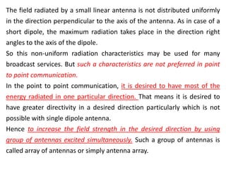 The field radiated by a small linear antenna is not distributed uniformly
in the direction perpendicular to the axis of the antenna. As in case of a
short dipole, the maximum radiation takes place in the direction right
angles to the axis of the dipole.
So this non-uniform radiation characteristics may be used for many
broadcast services. But such a characteristics are not preferred in point
to point communication.
In the point to point communication, it is desired to have most of the
energy radiated in one particular direction. That means it is desired to
have greater directivity in a desired direction particularly which is not
possible with single dipole antenna.
Hence to increase the field strength in the desired direction by using
group of antennas excited simultaneously. Such a group of antennas is
called array of antennas or simply antenna array.
 