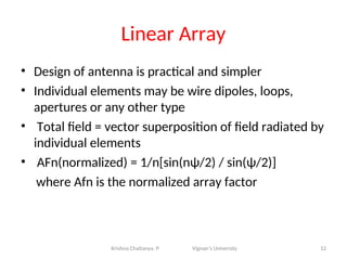 Linear Array
• Design of antenna is practical and simpler
• Individual elements may be wire dipoles, loops,
apertures or any other type
• Total field = vector superposition of field radiated by
individual elements
• AFn(normalized) = 1/n[sin(nψ/2) / sin(ψ/2)]
where Afn is the normalized array factor
12
Krishna Chaitanya. P Vignan’s University
 
