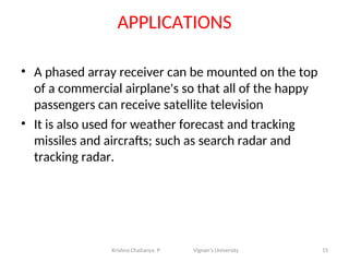 APPLICATIONS
• A phased array receiver can be mounted on the top
of a commercial airplane's so that all of the happy
passengers can receive satellite television
• It is also used for weather forecast and tracking
missiles and aircrafts; such as search radar and
tracking radar.
15
Krishna Chaitanya. P Vignan’s University
 