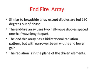 End Fire Array
• Similar to broadside array except dipoles are fed 180
degrees out of phase
• The end-fire array uses two half-wave dipoles spaced
one-half wavelength apart.
• The end-fire array has a bidirectional radiation
pattern, but with narrower beam widths and lower
gain.
• The radiation is in the plane of the driven elements.
18
 