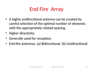 End Fire Array
• A highly unidirectional antenna can be created by
careful selection of the optimal number of elements
with the appropriately related spacing.
• Higher directivity.
• Generally used for reception.
• End-fire antennas. (a) Bidirectional. (b) Unidirectional
19
Krishna Chaitanya. P Vignan’s University
 