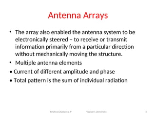 Antenna Arrays
• The array also enabled the antenna system to be
electronically steered – to receive or transmit
information primarily from a particular direction
without mechanically moving the structure.
• Multiple antenna elements
• Current of different amplitude and phase
• Total pattern is the sum of individual radiation
3
Krishna Chaitanya. P Vignan’s University
 