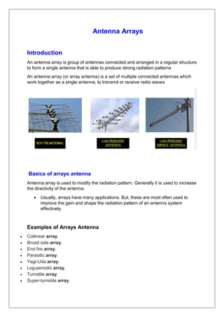 Antenna Arrays
Introduction
An antenna array is group of antennas connected and arranged in a regular structure
to form a single antenna that is able to produce strong radiation patterns
An antenna array (or array antenna) is a set of multiple connected antennas which
work together as a single antenna, to transmit or receive radio waves
Basics of arrays antenna
Antenna array is used to modify the radiation pattern. Generally it is used to increase
the directivity of the antenna.
 Usually, arrays have many applications. But, these are most often used to
improve the gain and shape the radiation pattern of an antenna system
effectively.
Examples of Arrays Antenna
 Collinear array.
 Broad side array.
 End fire array.
 Parasitic array.
 Yagi-Uda array.
 Log-peroidic array.
 Turnstile array.
 Super-turnstile array.
 