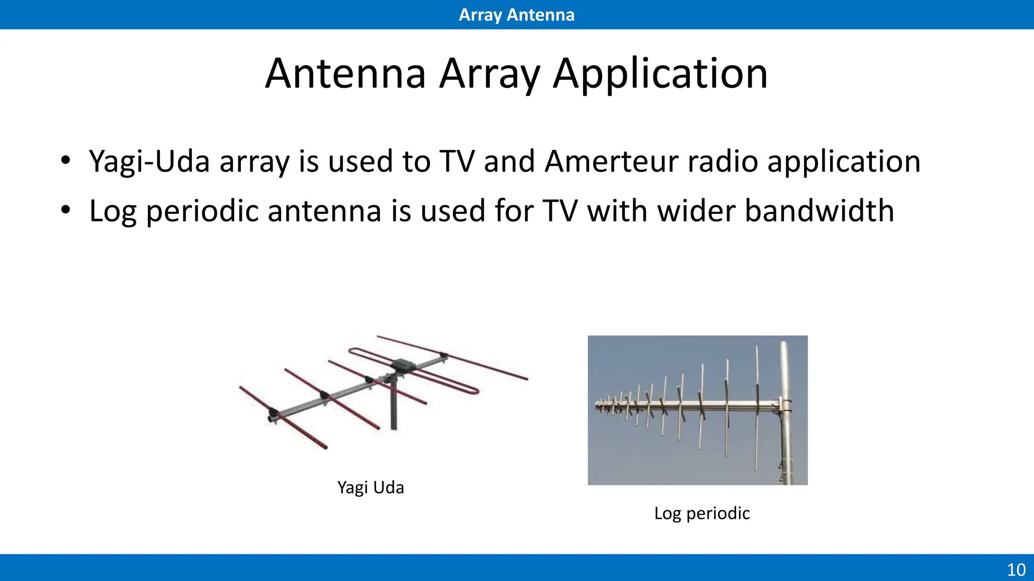 Array Antenna
10
Antenna Array Application
• Yagi-Uda array is used to TV and Amerteur radio application
• Log periodic antenna is used for TV with wider bandwidth
Yagi Uda
Log periodic
 