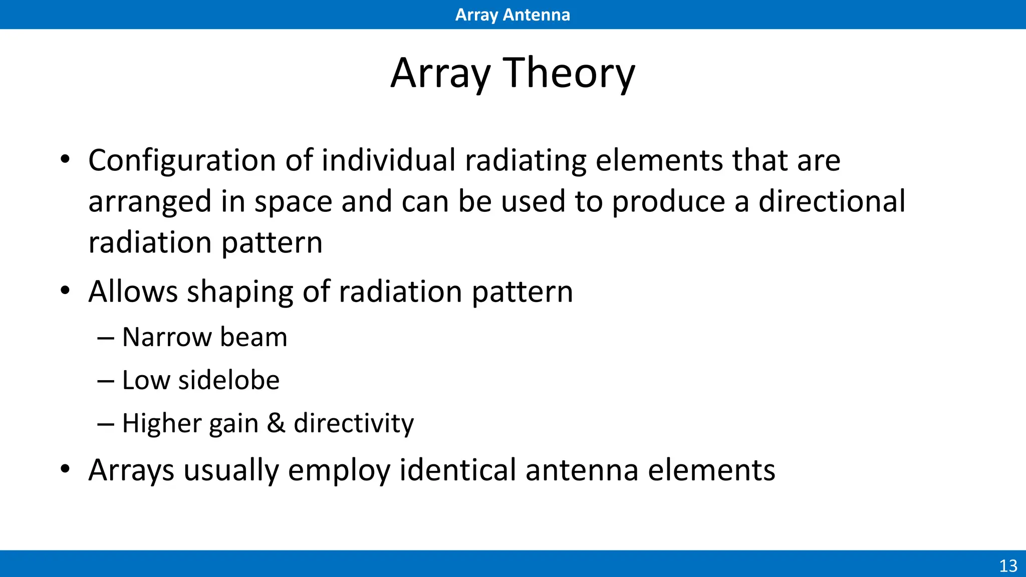 Array Antenna
13
Array Theory
• Configuration of individual radiating elements that are
arranged in space and can be used to produce a directional
radiation pattern
• Allows shaping of radiation pattern
– Narrow beam
– Low sidelobe
– Higher gain & directivity
• Arrays usually employ identical antenna elements
 