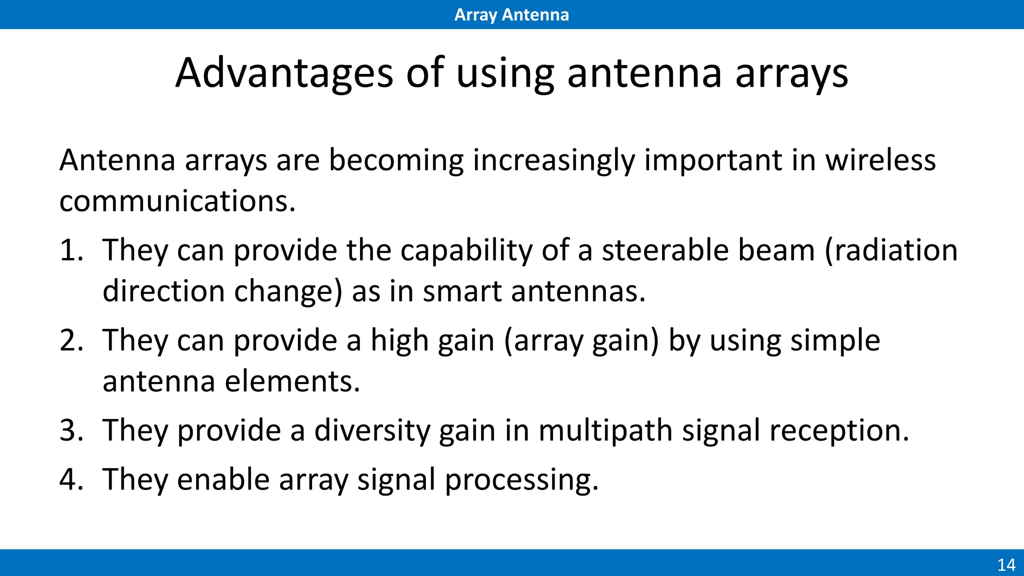 Array Antenna
14
Advantages of using antenna arrays
Antenna arrays are becoming increasingly important in wireless
communications.
1. They can provide the capability of a steerable beam (radiation
direction change) as in smart antennas.
2. They can provide a high gain (array gain) by using simple
antenna elements.
3. They provide a diversity gain in multipath signal reception.
4. They enable array signal processing.
 