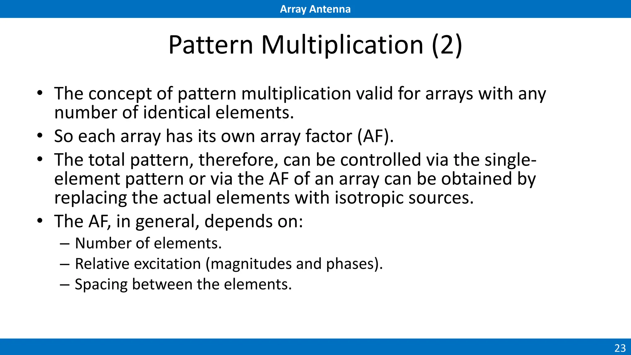 Array Antenna
23
Pattern Multiplication (2)
• The concept of pattern multiplication valid for arrays with any
number of identical elements.
• So each array has its own array factor (AF).
• The total pattern, therefore, can be controlled via the single-
element pattern or via the AF of an array can be obtained by
replacing the actual elements with isotropic sources.
• The AF, in general, depends on:
– Number of elements.
– Relative excitation (magnitudes and phases).
– Spacing between the elements.
 