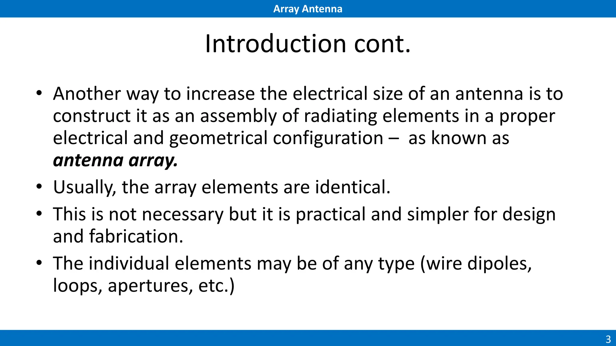Array Antenna
3
Introduction cont.
• Another way to increase the electrical size of an antenna is to
construct it as an assembly of radiating elements in a proper
electrical and geometrical configuration – as known as
antenna array.
• Usually, the array elements are identical.
• This is not necessary but it is practical and simpler for design
and fabrication.
• The individual elements may be of any type (wire dipoles,
loops, apertures, etc.)
 