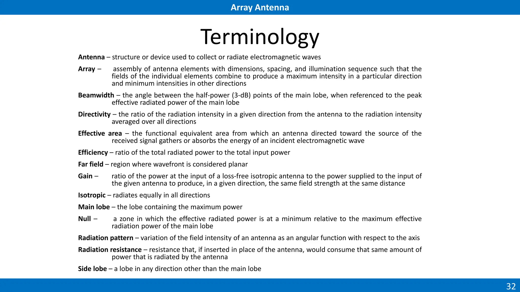 Array Antenna
32
Terminology
Antenna – structure or device used to collect or radiate electromagnetic waves
Array – assembly of antenna elements with dimensions, spacing, and illumination sequence such that the
fields of the individual elements combine to produce a maximum intensity in a particular direction
and minimum intensities in other directions
Beamwidth – the angle between the half-power (3-dB) points of the main lobe, when referenced to the peak
effective radiated power of the main lobe
Directivity – the ratio of the radiation intensity in a given direction from the antenna to the radiation intensity
averaged over all directions
Effective area – the functional equivalent area from which an antenna directed toward the source of the
received signal gathers or absorbs the energy of an incident electromagnetic wave
Efficiency – ratio of the total radiated power to the total input power
Far field – region where wavefront is considered planar
Gain – ratio of the power at the input of a loss-free isotropic antenna to the power supplied to the input of
the given antenna to produce, in a given direction, the same field strength at the same distance
Isotropic – radiates equally in all directions
Main lobe – the lobe containing the maximum power
Null – a zone in which the effective radiated power is at a minimum relative to the maximum effective
radiation power of the main lobe
Radiation pattern – variation of the field intensity of an antenna as an angular function with respect to the axis
Radiation resistance – resistance that, if inserted in place of the antenna, would consume that same amount of
power that is radiated by the antenna
Side lobe – a lobe in any direction other than the main lobe
 