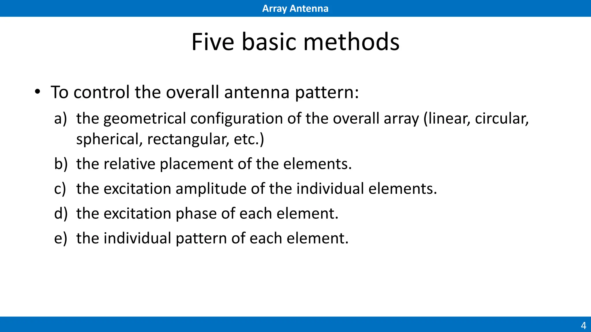 Array Antenna
4
Five basic methods
• To control the overall antenna pattern:
a) the geometrical configuration of the overall array (linear, circular,
spherical, rectangular, etc.)
b) the relative placement of the elements.
c) the excitation amplitude of the individual elements.
d) the excitation phase of each element.
e) the individual pattern of each element.
 